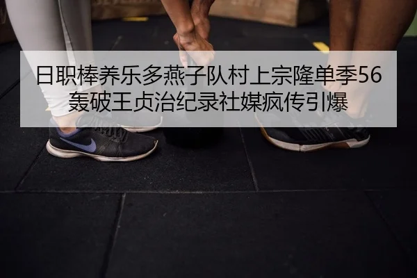 日职棒养乐多燕子队村上宗隆单季56轰破王贞治纪录社媒疯传引爆